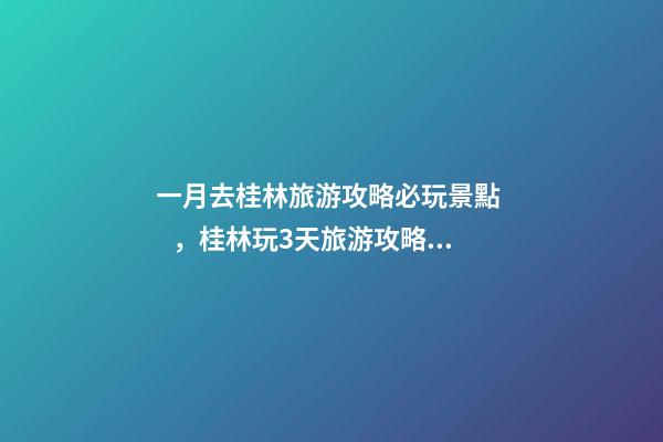 一月去桂林旅游攻略必玩景點，桂林玩3天旅游攻略，親身體驗分享